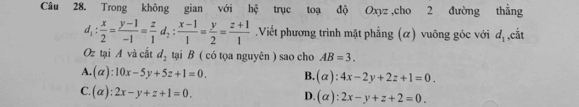 Trong không gian với hệ trục toạ độ Oxyz ,cho 2 đường thẳng
d_1: x/2 = (y-1)/-1 = z/1 d_2: (x-1)/1 = y/2 = (z+1)/1 .Viết phương trình mặt phẳng (α) vuông góc với d_1 ,cắt
Oz tại A và cắt d_2 tại B ( có tọa nguyên ) sao cho AB=3.
A. (alpha ):10x-5y+5z+1=0.
B. (alpha ):4x-2y+2z+1=0.
C. (alpha ):2x-y+z+1=0.
D. (alpha ):2x-y+z+2=0.