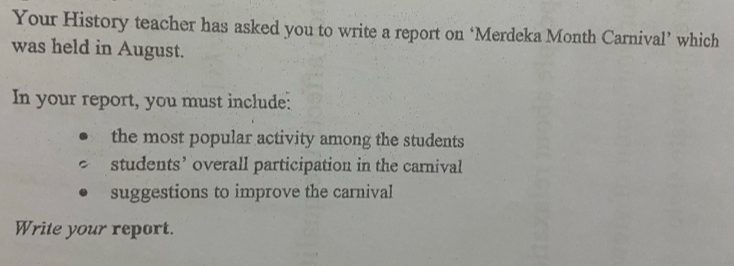 Your History teacher has asked you to write a report on ‘Merdeka Month Carnival’ which 
was held in August. 
In your report, you must include: 
the most popular activity among the students 
students’ overall participation in the carnival 
suggestions to improve the carnival 
Write your report.