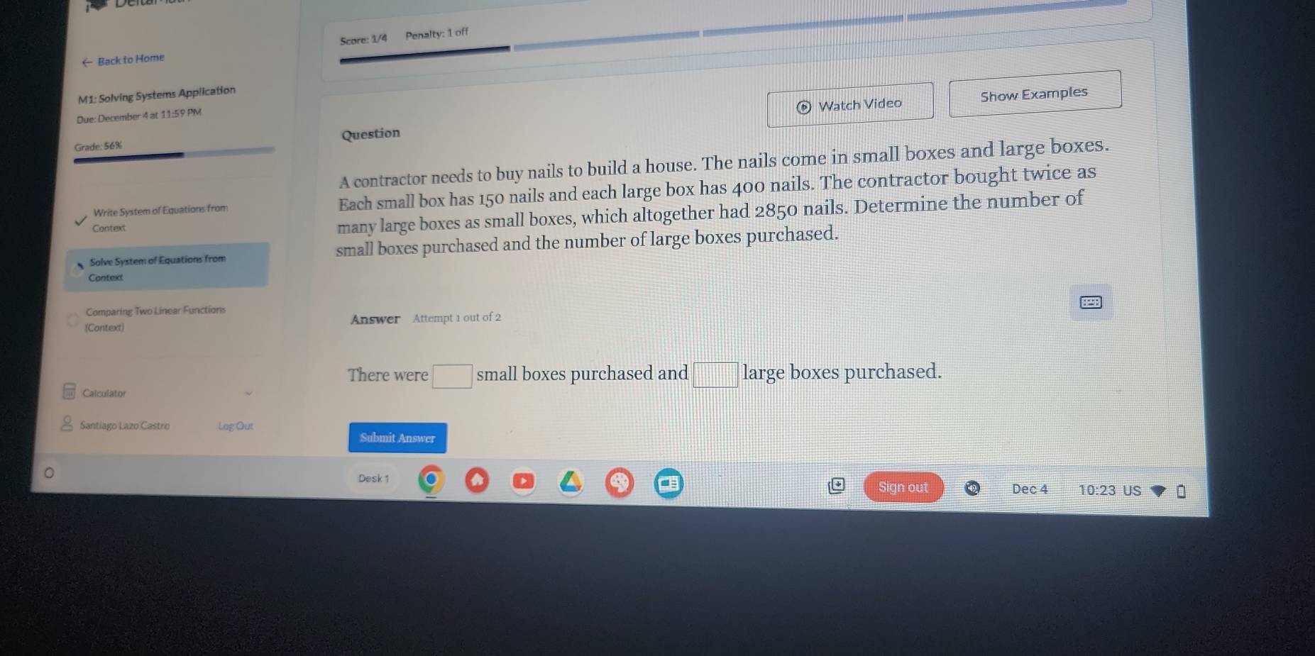 Back to Home Score: 1/4 Penalty: 1 off 
M1: Solving Systems Application 
Watch Video Show Examples 
Due: December 4 at 11:59 PM 
Grade: 56% Question 
A contractor needs to buy nails to build a house. The nails come in small boxes and large boxes. 
Write System of Equations from Each small box has 150 nails and each large box has 400 nails. The contractor bought twice as 
Context 
many large boxes as small boxes, which altogether had 2850 nails. Determine the number of 
Solve System of Equations from small boxes purchased and the number of large boxes purchased. 
Context 
Comparing Two Linear Functions 
(Context) Answer Attempt 1 out of 2 
There were □ small boxes purchased and □ large boxes purchased. 
Santiago Lazo Castro Log Out Submit Answer 
Desk 1 Sign out Dec 4 10:23 US