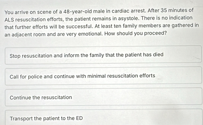 You arrive on scene of a 48-year-old male in cardiac arrest. After 35 minutes of
ALS resuscitation efforts, the patient remains in asystole. There is no indication
that further efforts will be successful. At least ten family members are gathered in
an adjacent room and are very emotional. How should you proceed?
Stop resuscitation and inform the family that the patient has died
Call for police and continue with minimal resuscitation efforts
Continue the resuscitation
Transport the patient to the ED