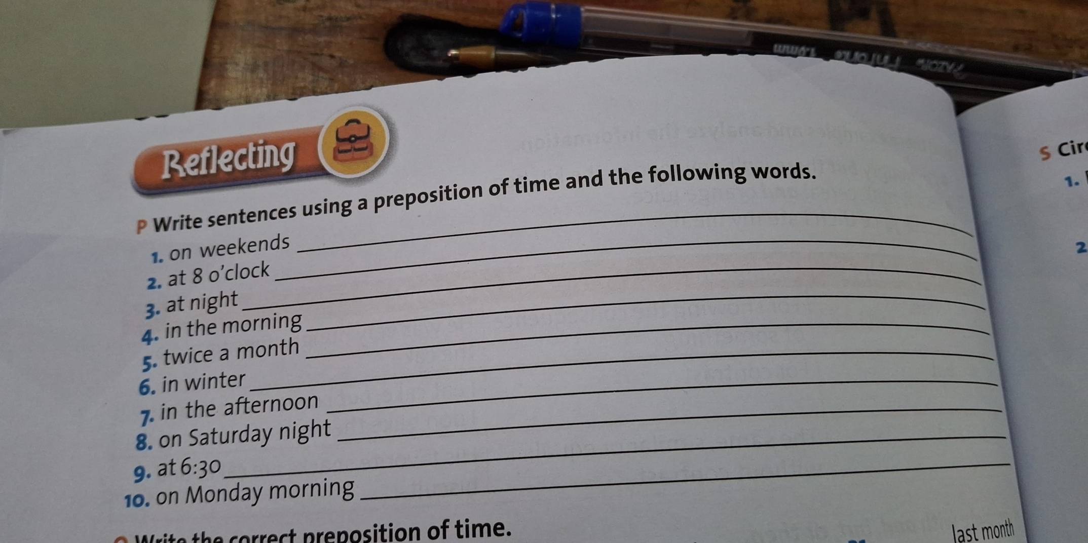 euto su 
Reflecting 
§ Cir 
P Write sentences using a preposition of time and the following words. 
1. 
1. on weekends_ 2 
2. at 8 o’clock 
3. at night_ 
4. in the morning_ 
5. twice a month 
6. in winter_ 
7. in the afternoon_ 
8. on Saturday night 
9. at 6:30 
10. on Monday morning 
_ 
rite the correct preposition of time. last month