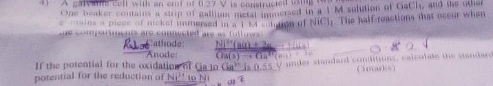 A gatvate cell with an emf of 0.27 V is constructed using 
One beaker contains a strip of gallium metal immersed in a 1 M solution of GaCh, and the other 
c entains a piece of nickel immersed in a 1 M solution of . The half-reactions that occur when 
o m n t s e con ected are f l l ow 
R l Cathode: frac Ni^(2+)(aq)+2ato 11(a)Coverline Ia(ato
Anode: 
If the potential for the oxidation of Ca to Ga^3 is 0.55 V under standard conditions, calculate the standars 
potential for the reduction of Ni^2 to N (3marks)