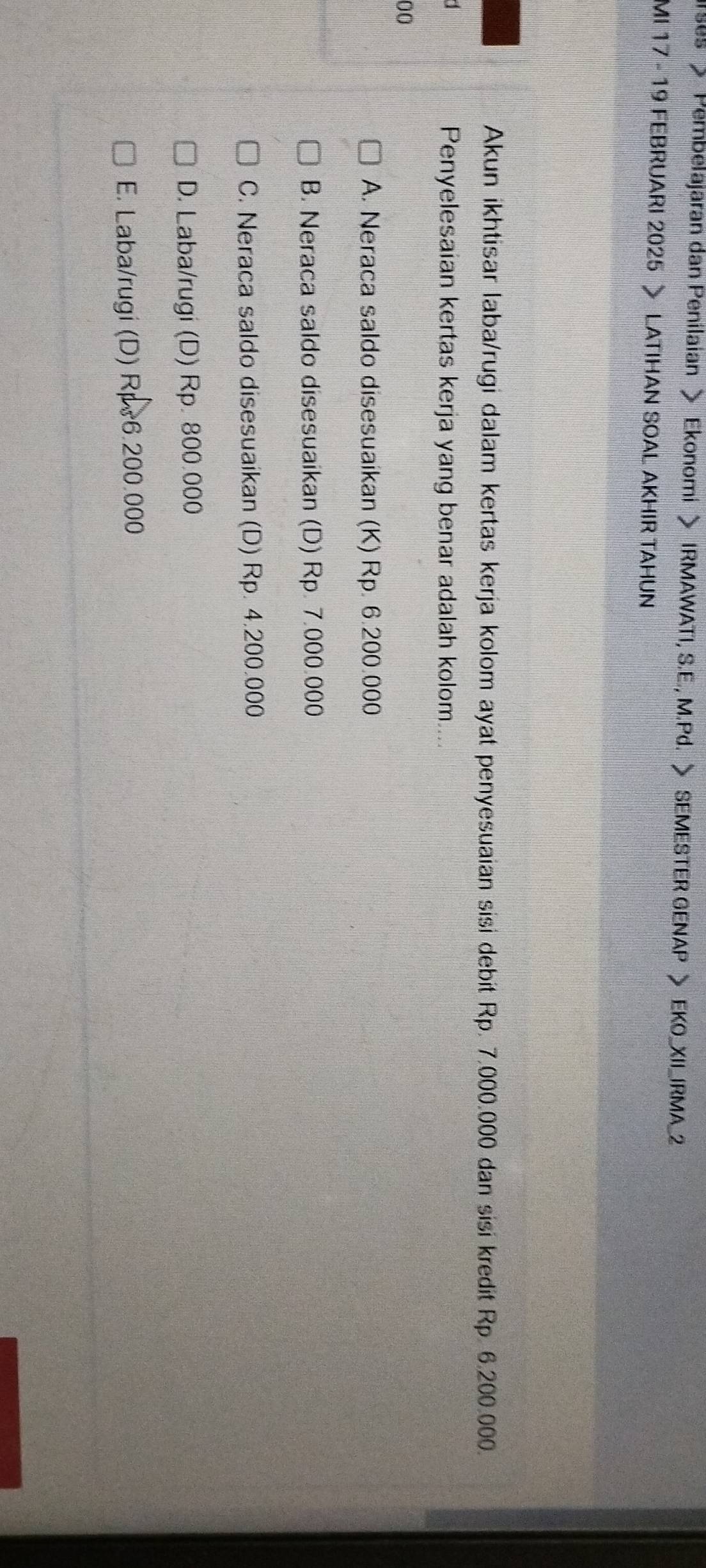 > Pembelajaran dan Penilaian > Ekonomi > IRMAWATI, S.E., M.Pd. > SEMESTER GENAP > EKO_XII_IRMA_2
MI 17 - 19 FEBRUARI 2025 > LATIHAN SOAL AKHIR TAHUN
Akun ikhtisar laba/rugi dalam kertas kerja kolom ayat penyesuaian sisi debit Rp. 7.000.000 dan sisi kredit Rp. 6.200.000.
Penyelesaian kertas kerja yang benar adalah kolom....
00
A. Neraca saldo disesuaikan (K) Rp. 6.200.000
B. Neraca saldo disesuaikan (D) Rp. 7.000.000
C. Neraca saldo disesuaikan (D) Rp. 4.200.000
D. Laba/rugi (D) Rp. 800.000
E. Laba/rugi (D) Rps6.200.000