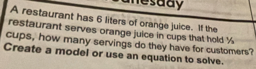 hesady 
A restaurant has 6 liters of orange juice. If the 
restaurant serves orange juice in cups that hold %
cups, how many servings do they have for customers? 
Create a model or use an equation to solve.