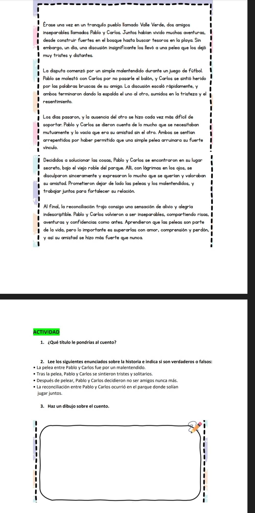 Érase una vez en un tranquilo pueblo llamado Valle Verde, dos amigos
inseparables llamados Pablo y Carlos. Juntos habían vivido muchas aventuras,
desde construir fuertes en el bosque hasta buscar tesoros en la playa. Sin
embargo, un día, una discusión insignificante los llevó a una pelea que los dejó
muy tristes y distantes.
La disputa comenzó por un simple malentendido durante un juego de fútbol.
Pablo se molestó con Carlos por no pasarle el balón, y Carlos se sintió herido
por las palabras bruscas de su amigo. La discusión escaló rápidamente, y
ambos terminaron dando la espalda el uno al otro, sumidos en la tristeza y el
resentimiento.
Los días pasaron, y la ausencia del otro se hizo cada vez más difícil de
soportar. Pablo y Carlos se dieron cuenta de lo mucho que se necesitaban
mutuamente y lo vacía que era su amistad sin el otro. Ambos se sentían
arrepentidos por haber permitido que una simple pelea arruinara su fuerte
vínculo.
Decididos a solucionar las cosas, Pablo y Carlos se encontraron en su lugar
secreto, bajo el viejo roble del parque. Allí, con lágrimas en los ojos, se
disculparon sinceramente y expresaron lo mucho que se querían y valoraban
su amistad. Prometieron dejar de lado las peleas y los malentendidos, y
trabajar juntos para fortalecer su relación.
Al final, la reconciliación trajo consigo una sensación de alivio y alegría
indescriptible. Pablo y Carlos volvieron a ser inseparables, compartiendo risas,
aventuras y confidencias como antes. Aprendieron que las peleas son parte
de la vida, pero lo importante es superarlas con amor, comprensión y perdón,
y así su amistad se hizo más fuerte que nunca.
ACTIVIDAD
1. ¿Qué título le pondrías al cuento?
2. Lee los siguientes enunciados sobre la historia e indica si son verdaderos o falsos:
La pelea entre Pablo y Carlos fue por un malentendido.
• Tras la pelea, Pablo y Carlos se sintieron tristes y solitarios.
• Después de pelear, Pablo y Carlos decidieron no ser amigos nunca más.
• La reconciliación entre Pablo y Carlos ocurrió en el parque donde solían
jugar juntos.
3. Haz un dibujo sobre el cuento.