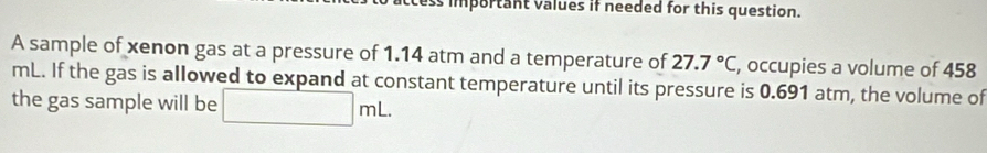 important values if needed for this question. 
A sample of xenon gas at a pressure of 1.14 atm and a temperature of 27.7°C, , occupies a volume of 458
mL. If the gas is allowed to expand at constant temperature until its pressure is 0.691 atm, the volume of 
the gas sample will be □ mL.