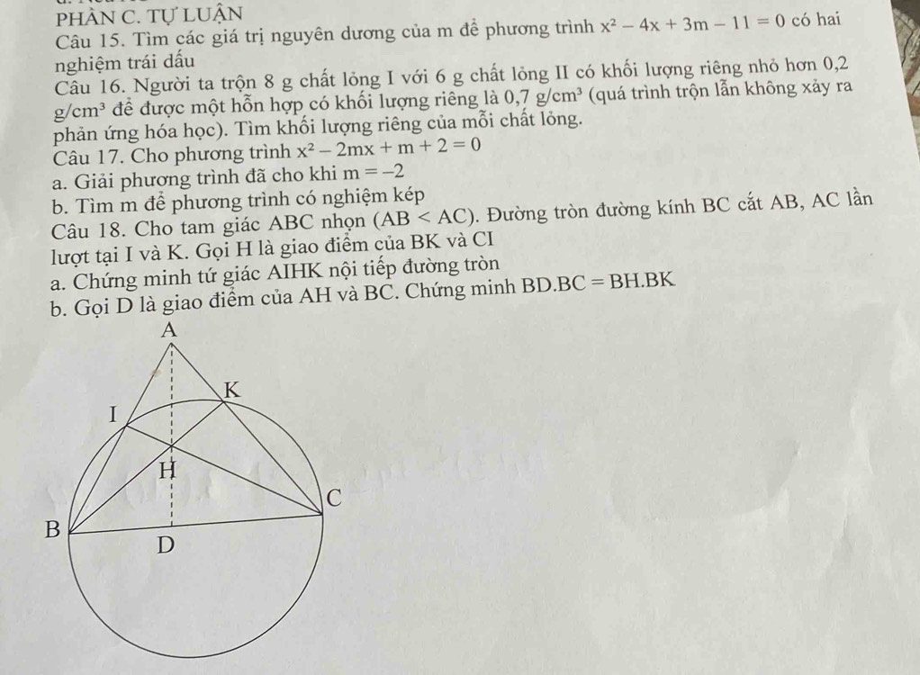 phÀN C. Tự LUận 
Câu 15. Tìm các giá trị nguyên dương của m để phương trình x^2-4x+3m-11=0 có hai 
nghiệm trái dấu 
Câu 16. Người ta trộn 8 g chất lỏng I với 6 g chất lỏng II có khối lượng riêng nhỏ hơn 0,2
g/cm^3 để được một hỗn hợp có khối lượng riêng là 0, 7g/cm^3 (quá trình trộn lẫn không xảy ra 
phản ứng hóa học). Tìm khối lượng riêng của mỗi chất lỏng. 
Câu 17. Cho phương trình x^2-2mx+m+2=0
a. Giải phương trình đã cho khi m=-2
b. Tìm m để phương trình có nghiệm kép 
Câu 18. Cho tam giác ABC nhọn (AB . Đường tròn đường kính BC cắt AB, AC lần 
lượt tại I và K. Gọi H là giao điểm của BK và CI 
a. Chứng minh tứ giác AIHK nội tiếp đường tròn 
b. Gọi D là giao điểm của AH và BC. Chứng minh BD.BC=BH.BK