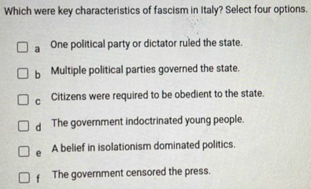 Which were key characteristics of fascism in Italy? Select four options.
a One political party or dictator ruled the state.
b Multiple political parties governed the state.
C Citizens were required to be obedient to the state.
d The government indoctrinated young people.
e A belief in isolationism dominated politics.
f The government censored the press.