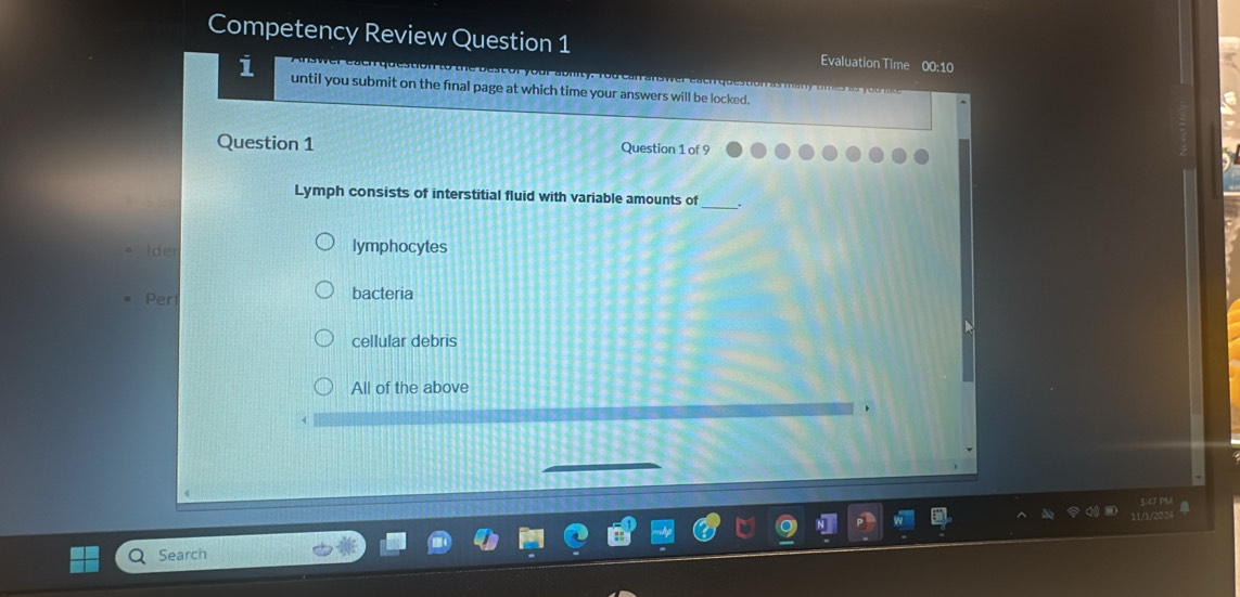 Competency Review Question 1 Evaluation Time 00:10
i until you submit on the final page at which time your answers will be locked.
Question 1 Question 1 of 9
Lymph consists of interstitial fluid with variable amounts of _.
Ider lymphocytes
Per bacteria
cellular debris
All of the above
Search