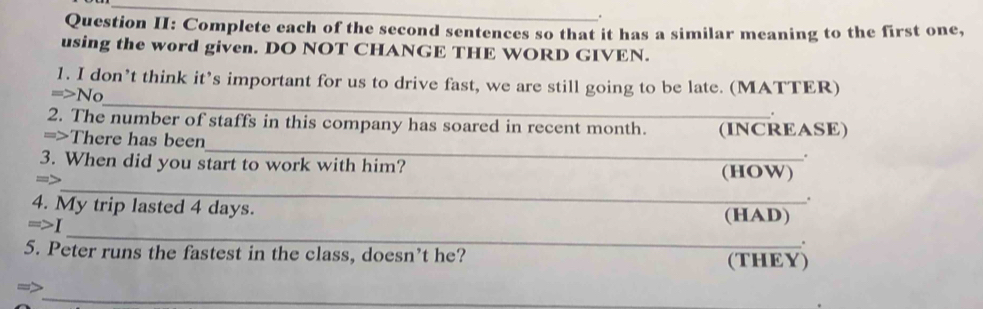 Question II: Complete each of the second sentences so that it has a similar meaning to the first one, 
using the word given. DO NOT CHANGE THE WORD GIVEN. 
_ 
1. I don’t think it’s important for us to drive fast, we are still going to be late. (MATTER) 
=>No 
2. The number of staffs in this company has soared in recent month. 
_ 
=>There has been (INCREASE) 
. 
_ 
3. When did you start to work with him? (HOW) 
=△ 
4. My trip lasted 4 days. 
. 
_ 
=>I 
(HAD) 
. 
5. Peter runs the fastest in the class, doesn’t he? (THEY) 
_ 
->