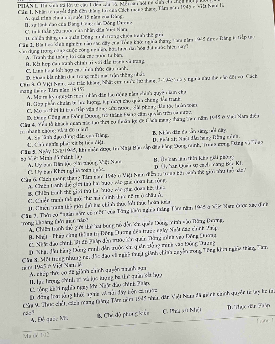 PHÀN I. Thí sinh trả lời từ câu 1 đến câu 16. Mỗi câu hỏi thí sinh chỉ chộn mội phíời
Câu 1. Nhân tố quyết định đến thắng lợi của Cách mạng tháng Tám năm 1945 ở Việt Nam là
A. quá trình chuẩn bị suốt 15 năm của Đảng.
B. sự lãnh đạo của Đảng Cộng sản Đông Dương.
C. tinh thần yêu nước của nhân dân Việt Nam.
D. chiến thắng của quân Đồng minh trong chiến tranh thế giới.
Câu 2. Bài học kinh nghiệm nào sau đây của Tổng khởi nghĩa tháng Tám năm 1945 được Đảng ta tiếp tục
vận dụng trong công cuộc công nghiệp, hóa hiện đại hóa đất nước hiện nay?
A. Tranh thủ thắng lợi của các nước tư bản.
B. Kết hợp đấu tranh chính trị với đấu tranh vũ trang.
C. Linh hoạt kết hợp các hình thức đấu tranh.
D. Đoàn kết nhân dân trong một mặt trận thống nhất.
Câu 3. Ở Việt Nam, cao trào kháng Nhật cứu nước (từ tháng 3-1945) có ý nghĩa như thế nào đối với Cách
mạng tháng Tám năm 1945?
A. Mở ra kỳ nguyên mới, nhân dân lao động nắm chính quyền làm chủ.
B. Góp phần chuẩn bị lực lượng, tập dượt cho quần chúng đầu tranh.
C. Mở ra thời kì trực tiếp vận động cứu nước, giải phóng dân tộc hoàn toàn.
D. Đảng Cộng sản Đông Dương trở thành Đảng cầm quyền trên cả nước.
Câu 4. Yếu tố khách quan nào tạo thời cơ thuận lợi đề Cách mạng tháng Tám năm 1945 ở Việt Nam diễn
ra nhanh chóng và ít đồ máu?
A. Sự lãnh đạo đúng đắn của Đảng. B. Nhân dân đã sẵn sàng nổi dậy.
C. Chủ nghĩa phát xít bị tiêu diệt. D. Phát xít Nhật đầu hàng Đồng minh.
Câu 5. Ngày 13/8/1945, khi nhận được tin Nhật Bản sắp đầu hàng Đồng minh, Trung ương Đảng và Tổng
bộ Việt Minh đã thành lập
A. Ủy ban Dân tộc giải phóng Việt Nam. B. Ủy ban lâm thời Khu giải phóng.
C. Ủy ban Khởi nghĩa toàn quốc. D. Ủy ban Quân sự cách mạng Bắc Kì.
Câu 6. Cách mạng tháng Tám năm 1945 ở Việt Nam diễn ra trong bối cảnh thế giới như thể nào?
A. Chiến tranh thế giới thứ hai bước vào giai đoạn lan rộng.
B. Chiến tranh thế giới thứ hai bước vào giai đoạn kết thúc.
C. Chiến tranh thế giới thứ hai chính thức nổ ra ở châu Á.
D. Chiến tranh thế giới thứ hai chính thức kết thúc hoàn toàn.
Câu 7. Thời cơ “ngàn năm có một” của Tổng khởi nghĩa tháng Tám năm 1945 ở Việt Nam được xác định
trong khoảng thời gian nào?
A. Chiến tranh thế giới thứ hai bùng nổ đến khi quân Đồng minh vào Đông Dương.
B. Nhật - Pháp cùng thống trị Đông Dương đến trước ngày Nhật đảo chính Pháp.
C. Nhật đảo chính lật đồ Pháp đến trước khi quân Đồng minh vào Đông Dương.
D. Nhật đầu hàng Đồng minh đến trước khi quân Đồng minh vào Đông Dương.
Câu 8. Một trong những nét độc đáo về nghệ thuật giành chính quyền trong Tổng khởi nghĩa tháng Tám
năm 1945 ở Việt Nam là
A. chớp thời cơ để giành chính quyền nhanh gọn.
B. lực lượng chính trị và lực lượng ba thứ quân kết hợp.
C. tổng khởi nghĩa ngay khi Nhật đảo chính Pháp.
D. đồng loạt tổng khởi nghĩa và nổi dậy trên cả nước.
Câu 9. Thực chất, cách mạng tháng Tám năm 1945 nhân dân Việt Nam đã giành chính quyền từ tay kẻ thừ
nào?  D. Thực dân Pháp
A. Để quốc Mĩ. B. Chế độ phong kiến C. Phát xít Nhật.
Mã đề 102 Trang l