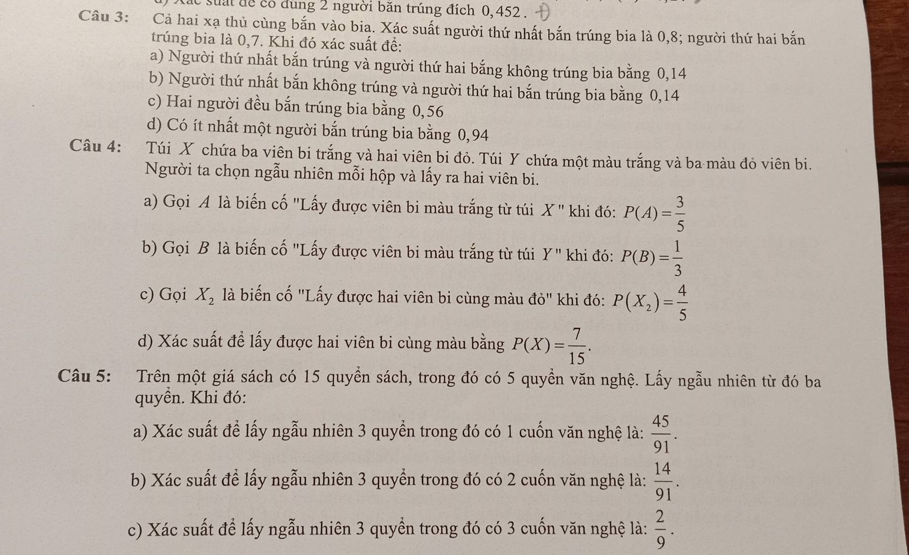 tác suấi để có dung 2 người băn trúng đích 0, 452 .
Câu 3: Cả hai xạ thủ cùng bắn vào bia. Xác suất người thứ nhất bắn trúng bia là 0,8; người thứ hai bắn
trúng bia là 0,7. Khi đó xác suất đề:
a) Người thứ nhất bắn trúng và người thứ hai bắng không trúng bia bằng 0,14
b) Người thứ nhất bắn không trúng và người thứ hai bắn trúng bia bằng 0,14
c) Hai người đều bắn trúng bia bằng 0,56
d) Có ít nhất một người bắn trúng bia bằng 0,94
Câu 4: Túi X chứa ba viên bi trắng và hai viên bi đỏ. Túi Y chứa một màu trắng và ba màu đỏ viên bi.
Người ta chọn ngẫu nhiên mỗi hộp và lấy ra hai viên bi.
a) Gọi A là biến cố "Lấy được viên bi màu trắng từ túi X '' khi đó: P(A)= 3/5 
b) Gọi B là biến cố "Lấy được viên bi màu trắng từ túi Y'' khi đó: P(B)= 1/3 
c) Gọi X_2 là biến cố "Lấy được hai viên bi cùng màu vector dO khi đó: P(X_2)= 4/5 
d) Xác suất để lấy được hai viên bi cùng màu bằng P(X)= 7/15 .
Câu 5: Trên một giá sách có 15 quyền sách, trong đó có 5 quyền văn nghệ. Lấy ngẫu nhiên từ đó ba
quyền. Khi đó:
a) Xác suất để lấy ngẫu nhiên 3 quyển trong đó có 1 cuốn văn nghệ là:  45/91 .
b) Xác suất để lấy ngẫu nhiên 3 quyền trong đó có 2 cuốn văn nghệ là:  14/91 .
c) Xác suất để lấy ngẫu nhiên 3 quyển trong đó có 3 cuốn văn nghệ là:  2/9 .