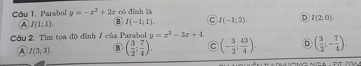 Parabol y=-x^2+2x có đỉnh là
A I(1;1).
B I(-1;1).
C I(-1;2).
D I(2;0). 
Câu 2. Tìm tọa độ đỉnh I của Parabol y=x^2-3x+4.
A I(3;3).
( 3/2 ; 7/4 ).
a (- 3/2 ; 43/4 ).
D ( 3/2 ;- 7/4 ).