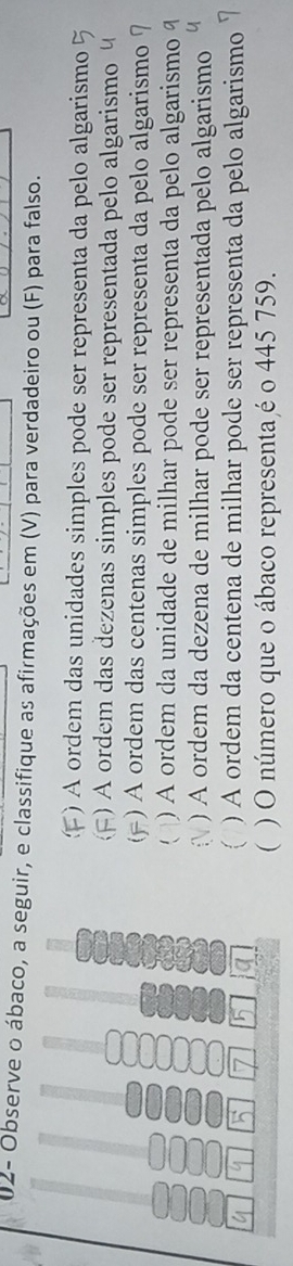 02- Observe o ábaco, a seguir, e classifique as afirmações em (V) para verdadeiro ou (F) para falso. 
() A ordem das unidades simples pode ser representa da pelo algarismo 
8 
) A ordem das dezenas simples pode ser representada pelo algarismo 
) A ordem das centenas simples pode ser representa da pelo algarismo 
. ) A ordem da unidade de milhar pode ser representa da pelo algarismo 
) A ordem da dezena de milhar pode ser representada pelo algarismo 
a 
) A ordem da centena de milhar pode ser representa da pelo algarismo 
 ) O número que o ábaco representa é o 445 759.