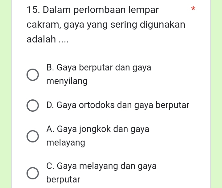 Dalam perlombaan lempar *
cakram, gaya yang sering digunakan
adalah ....
B. Gaya berputar dan gaya
menyilang
D. Gaya ortodoks dan gaya berputar
A. Gaya jongkok dan gaya
melayang
C. Gaya melayang dan gaya
berputar