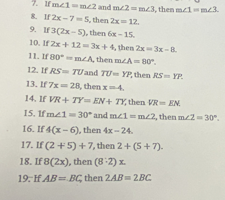 If m∠ 1=m∠ 2 and m∠ 2=m∠ 3 , then m∠ 1=m∠ 3. 
8. If 2x-7=5 , then 2x=12. 
9. If 3(2x-5) , then 6x-15. 
10.If 2x+12=3x+4 , then 2x=3x-8. 
11. If 80°=m∠ A , then m∠ A=80°. 
12. If RS=TU and TU=YP ,then RS=YP. 
13. If 7x=28 , then x=4. 
14. If VR+TY=EN+TY then VR=EN. 
15. If m∠ 1=30° and m∠ 1=m∠ 2 , then m∠ 2=30°. 
16. If 4(x-6) , then 4x-24. 
17. If (2+5)+7 , then 2+(5+7). 
18. If 8(2x) , then (8· 2)x. 
19. If AB=BC then 2AB=2BC