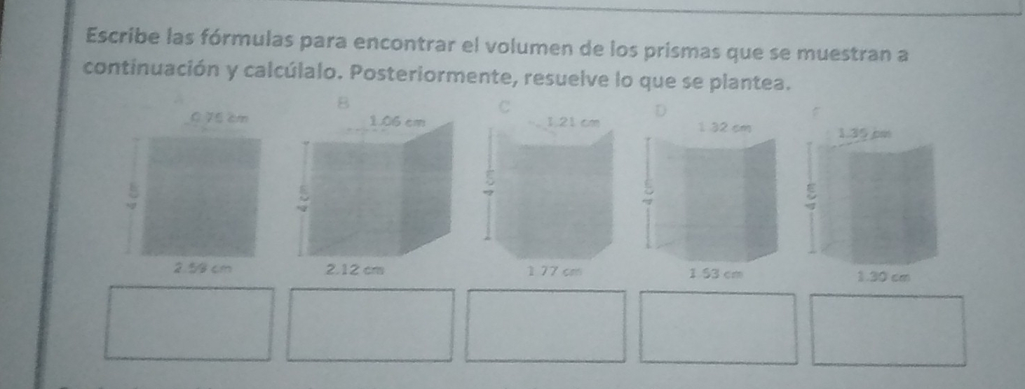 Escribe las fórmulas para encontrar el volumen de los prismas que se muestran a 
continuación y calcúlalo. Posteriormente, resuelve lo que se plantea. 
B 
D 
0 75 cm
2.59 cm