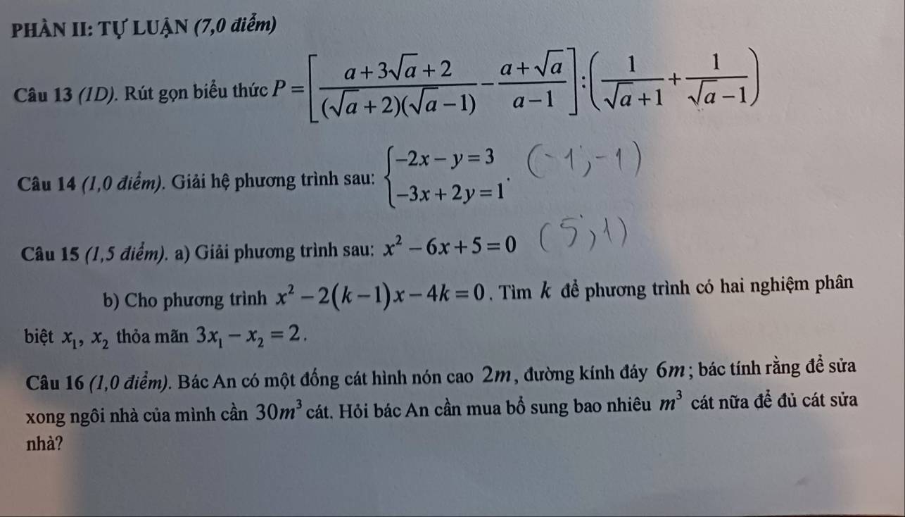 PHÀN II: Tự LUẠN (7,0 điểm) 
Câu 13 (ID). Rút gọn biểu thức P=[ (a+3sqrt(a)+2)/(sqrt(a)+2)(sqrt(a)-1) - (a+sqrt(a))/a-1 ]:( 1/sqrt(a)+1 + 1/sqrt(a)-1 )
Câu 14 (1,0 điểm). Giải hệ phương trình sau: beginarrayl -2x-y=3 -3x+2y=1endarray.. 
Câu 15 (1,5 điểm). a) Giải phương trình sau: x^2-6x+5=0
b) Cho phương trình x^2-2(k-1)x-4k=0. Tìm k để phương trình có hai nghiệm phân 
biệt x_1, x_2 thỏa mãn 3x_1-x_2=2. 
Câu 16 (1,0 điểm). Bác An có một đồng cát hình nón cao 2m, đường kính đáy 6m; bác tính rằng đề sửa 
xong ngôi nhà của mình cần 30m^3 cát. Hỏi bác An cần mua bổ sung bao nhiêu m^3 cát nữa để đủ cát sửa 
nhà?