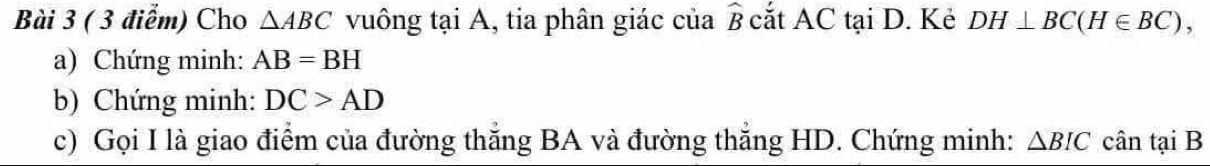 Cho △ ABC vuông tại A, tia phân giác của ở cắt AC tại D. Kẻ DH⊥ BC(H∈ BC), 
a) Chứng minh: AB=BH
b) Chứng minh: DC>AD
c) Gọi I là giao điểm của đường thăng BA và đường thăng HD. Chứng minh: △ BIC cân tại B