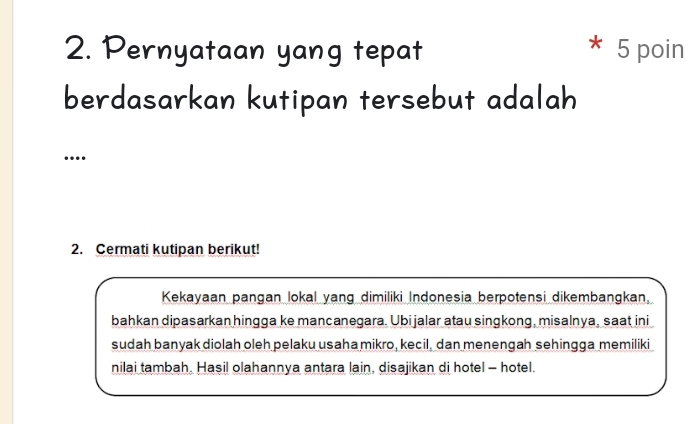 Pernyataan yang tepat 5 poin 
berdasarkan kutipan tersebut adalah 
… 
2. Cermati kutipan berikut! 
Kekayaan pangan lokal yang dimiliki Indonesia berpotensi dikembangkan. 
bahkan dipasarkan hingga ke mancanegara. Ubi jalar atau singkong, misalnya, saat ini 
sudah banyak diolah oleh pelaku usaha mikro, kecil, dan menengah sehingga memiliki 
nilai tambah. Hasil olahannya antara lain, disajikan di hotel - hotel.