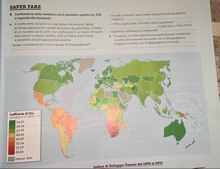 SAPER FARE 
6 Confronta la carta tematica con il planisfero politico (p. 310) -In quali continenti sono invece presenti le disuguaglianze 
e rispondi alle domande. 
maggiori? 
_ 
a Il coefficiente di Gini é un indicatore che misura il grado - In Africa quali sono i tre Paesi meno equilibrati?_ 
_ 
di disuguaglianza tra i redditi all interno di ogni Paese. Si tratta _E quali sono i Paesi meno 
di un numero da 0 à 100 ha coefficiente 0 un Paese nel quale equilibrati nell'America meridionale? 
tutti hanno lo stesso reddito. 100 un Paese dove invece b. Classifica I tre Paesi deil'America settentrionale mettendoli 
e presente una disuguaglianza assoluta in ordine decrescente (da quello con la disuguaglianza 
_ 
- Quale continente ha il minor grado di disuguaglianza? maggiore a quello con la disuguaglianza minore)_ 
Indice di Svíluppo Umano dal 1990 al 2017