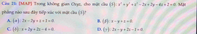 [MAP] Trong không gian Oxyz, cho mặt cầu (S): x^2+y^2+z^2-2x+2y-4z+2=0. Mặt
phẳng nào sau đây tiếp xúc với mặt cầu (S)?
A. (alpha ):2x-2y+z+1=0. B. (beta ):x-y+z=0.
C. (delta ):x+2y+2z-4=0. D. (Y):2x-y+2z-1=0.