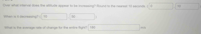 Over what interval does the altitude appear to be increasing? Round to the nearest 10 seconds. ( 0 10 
When is it decreasing? ( 10 50 ) 
What is the average rate of change for the entire flight? 180