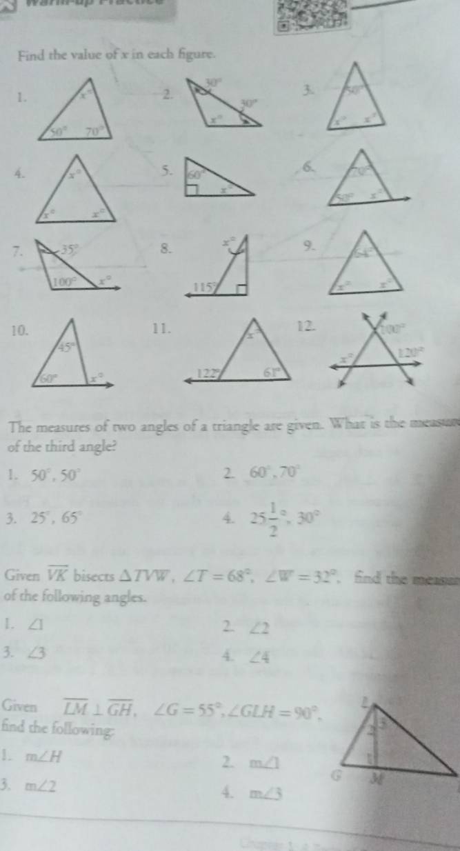 Find the value of x in each figure.
1.2.
3 50°
x° x°
4.
7.8.9.
10.11.12. (00^2
x° 120°
The measures of two angles of a triangle are given. What is the measur
of the third angle?
1. 50°,50° 2. 60°,70°
3. 25°,65° 4. 25frac 12^((circ),30^circ)
Given overline VK bisects △ TVW,∠ T=68°,∠ W=32° find the measen
of the following angles.
1. ∠ 1
2. ∠ 2
3. ∠ 3 4. ∠ 4
Given overline LM⊥ overline GH,∠ G=55°,∠ GLH=90°.
find the following:
1. m∠ H 2. m∠ 1
3. m∠ 2
4. m∠ 3