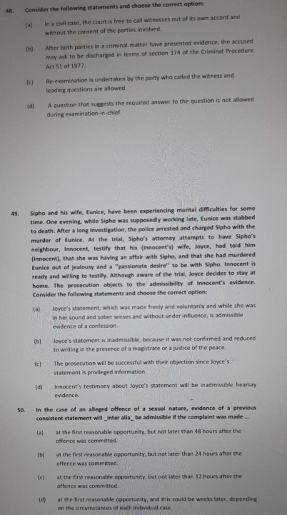 Consider the following statements and choose the correct option:
(a) In a civil case, the court is free to call witnesses out of its own accord and
without the consent of the parties involved.
(b) After both parties in a criminal matter have presented evidence, the accused
may ask to be discharged in terms of section 174 of the Criminal Procedure
Act 51 of 1977.
(c) Re-examination is undertaken by the party who called the witness and
leading questions are allowed.
(d) A question that suggests the required answer to the question is not allowed
during examination-in-chief.
49. Sipho and his wife, Eunice, have been experiencing marital difficulties for some
time. One evening, while Sipho was supposedly working late, Eunice was stabbed
to death. After a long investigation, the police arrested and charged Sipho with the
murder of Eunice. At the trial, Sipho's attorney attempts to have Sipho's
neighbour, Innocent, testify that his (Innocent's) wife, Joyce, had told him
(Innocent), that she was having an affair with Sipho, and that she had murdered
Eunice out of jealousy and a “passionate desire" to be with Sipho. Innocent is
ready and willing to testify. Although aware of the trial, Joyce decides to stay at
home. The prosecution objects to the admissibility of Innocent's evidence.
Consider the following statements and choose the correct option:
(a) Joyce's statement, which was made freely and voluntarily and while she was
in her sound and sober senses and without under influence, is admissible
evidence of a confession.
(b) Joyce's statement is inadmissible, because it was not confirmed and reduced
to writing in the presence of a magistrate or a justice of the peace.
(c) The prosecution will be successful with their objection since Joyce's
statement is privileged information.
(d) Innocent's testimony about Joyce's statement will be inadmissible hearsay
evidence.
50. In the case of an alleged offence of a sexual nature, evidence of a previous
consistent statement will _inter alia_ be admissible if the complaint was made ...
(a) at the first reasonable opportunity, but not later than 48 hours after the
offence was committed.
(b) at the first reasonable opportunity, but not later than 24 hours after the
offence was committed.
(c) at the first reasonable opportunity, but not later than 12 hours after the
offence was committed.
(d) at the first reasonable opportunity, and this could be weeks later, depending
on the circumstances of each individual case.