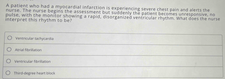 A patient who had a myocardial infarction is experiencing severe chest pain and alerts the
nurse. The nurse begins the assessment but suddenly the patient becomes unresponsive, no
pulse, with the monitor showing a rapid, disorganized ventricular rhythm. What does the nurse
interpret this rhythm to be?
Ventricular tachycardia
Atrial fibrillation
Ventricular fibrillation
Third-degree heart block