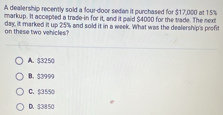 A dealership recently sold a four-door sedan it purchased for $17,000 at 15%
markup. It accepted a trade-in for it, and it paid $4000 for the trade. The next
day, it marked it up 25% and sold it in a week. What was the dealership's profit
on these two vehicles?
A. $3250
B. $3999
C. $3550
D. $3850