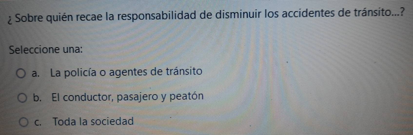 ¿ Sobre quién recae la responsabilidad de disminuir los accidentes de tránsito...?
Seleccione una:
a. La policía o agentes de tránsito
b. El conductor, pasajero y peatón
c. Toda la sociedad