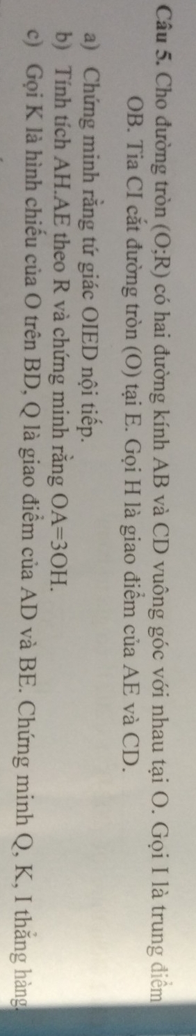 Cho đường tròn (O;R) có hai đường kính AB và CD vuông góc với nhau tại O. Gọi I là trung điểm
OB. Tia CI cắt đường tròn (O) tại E. Gọi H là giao điểm của AE và CD. 
a) Chứng minh rằng tứ giác OIED nội tiếp. 
b) Tính tích AH. AE theo R và chứng minh rằng OA=3OH. 
c) Gọi K là hình chiếu của O trên BD, Q là giao điểm của AD và BE. Chứng minh Q, K, I thắng hàng.