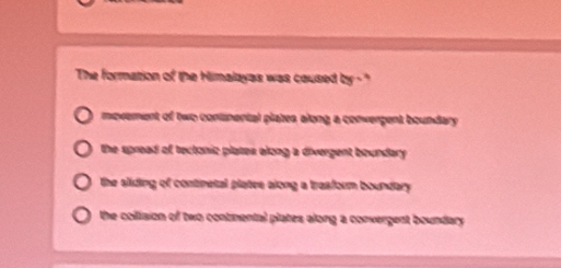 The formation of the Himalayas was caused by - "
movement of two continental plates along a convergent boundary
the spread of tectonic plates along a divergent boundary .
the sliding of continetal plates along a trasform boundary.
the collision of two contmental plates along a convergent boundary .