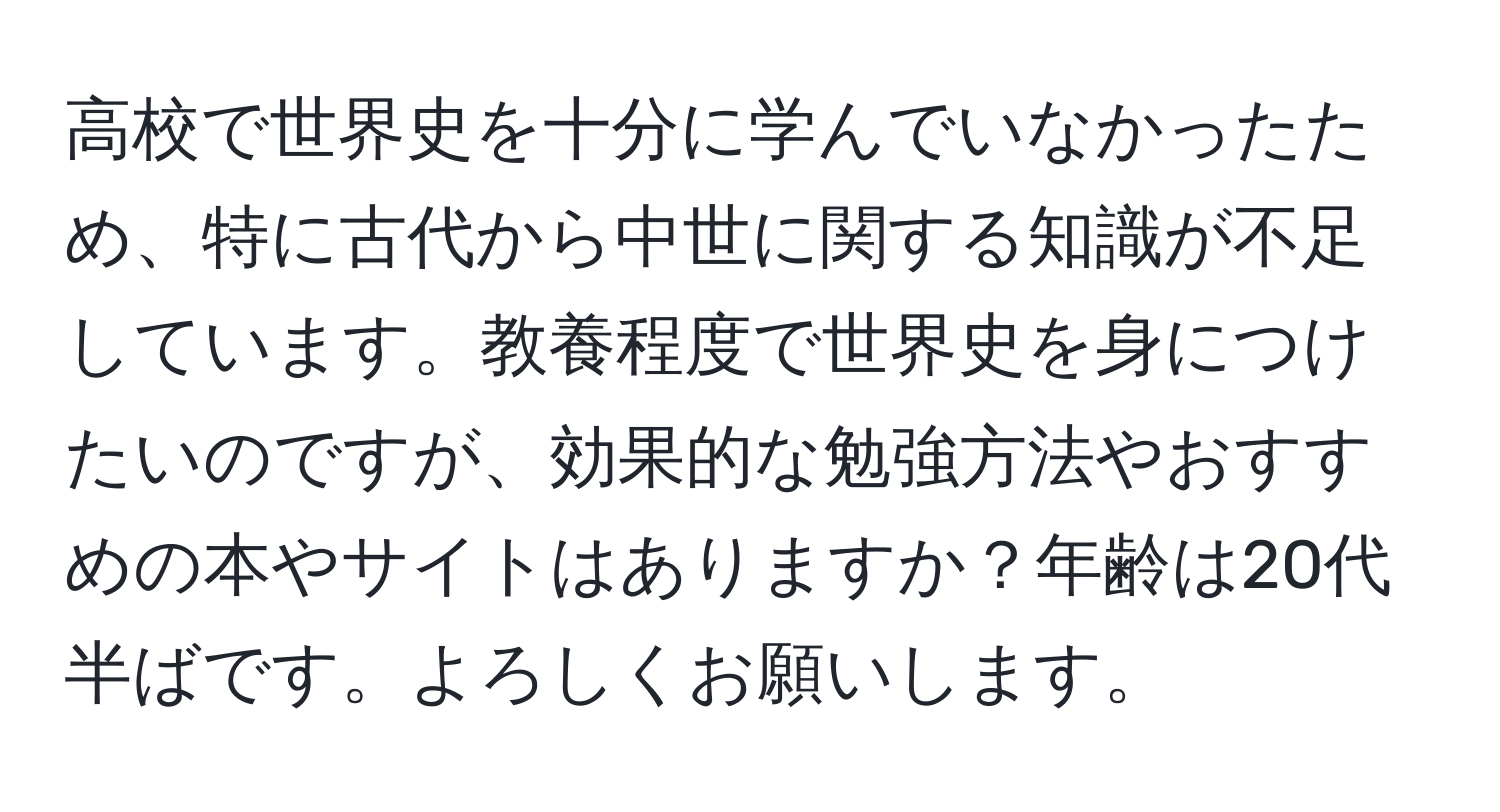 高校で世界史を十分に学んでいなかったため、特に古代から中世に関する知識が不足しています。教養程度で世界史を身につけたいのですが、効果的な勉強方法やおすすめの本やサイトはありますか？年齢は20代半ばです。よろしくお願いします。