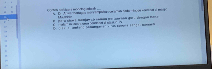 17 A
18 C
19 B Contoh berbicara monolog adalah ....
A. Dr. Anwar bertugas menyampaikan ceramah pada minggu keempat di masjid
20
Mujahidin
21
B. para siswa menjawab semua pertanyaan guru dengan benar
22 C. malam ini acara urun pendapat di stasiun TV
23 D. diskusi tentang penanganan virus corona sangat menarik
24
29
26
27
2B
29
20