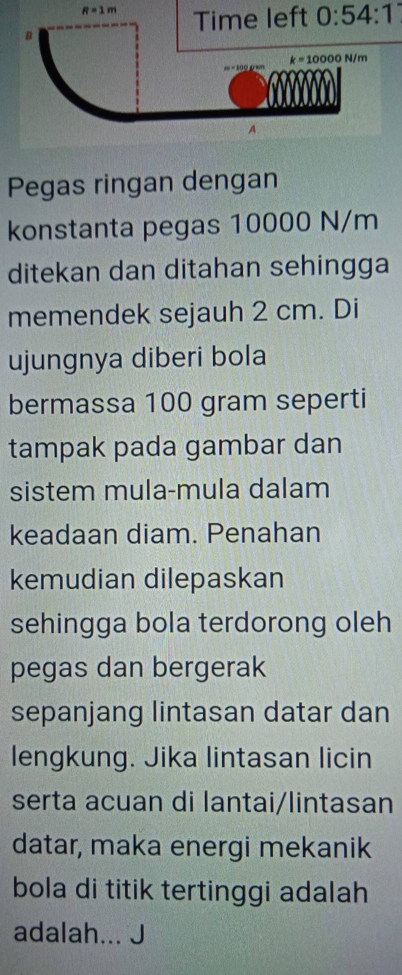 0:54:1
Pegas ringan dengan
konstanta pegas 10000 N/m
ditekan dan ditahan sehingga
memendek sejauh 2 cm. Di
ujungnya diberi bola
bermassa 100 gram seperti
tampak pada gambar dan
sistem mula-mula dalam
keadaan diam. Penahan
kemudian dilepaskan
sehingga bola terdorong oleh
pegas dan bergerak
sepanjang lintasan datar dan
lengkung. Jika lintasan licin
serta acuan di lantai/lintasan
datar, maka energi mekanik
bola di titik tertinggi adalah 
adalah.  _J