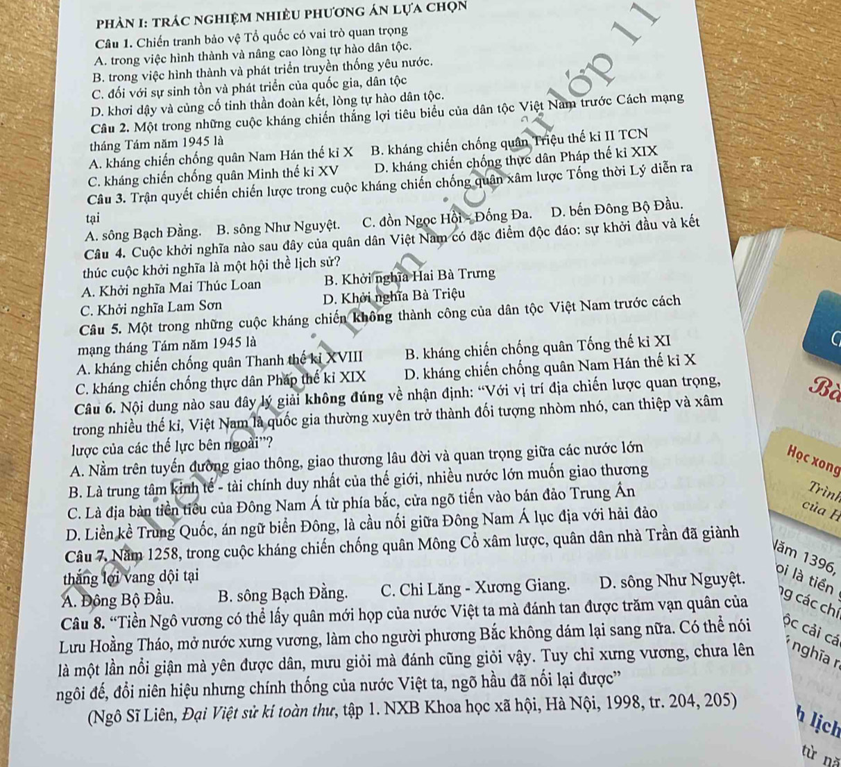 phản I: trác nghiệm nhiều phương án lựa chọn
Câu 1. Chiến tranh bảo vệ Tổ quốc có vai trò quan trọng
A. trong việc hình thành và nâng cao lòng tự hào dân tộc.
B. trong việc hình thành và phát triển truyền thống yêu nước.
C. đối với sự sinh tồn và phát triển của quốc gia, dân tộc
D. khơi dậy và củng cố tinh thần đoàn kết, lòng tự hào dân tộc.
Câu 2. Một trong những cuộc kháng chiến thắng lợi tiêu biểu của dân tộc Việt Nam trước Cách mạng
tháng Tám năm 1945 là
A. kháng chiến chống quân Nam Hán thế kỉ X B. kháng chiến chống quân Triệu thế kỉ II TCN
C. kháng chiến chống quân Minh thế kỉ XV D. kháng chiến chống thực dân Pháp thế kỉ XIX
Câu 3. Trận quyết chiến chiến lược trong cuộc kháng chiến chống quân xâm lược Tống thời Lý diễn ra
tại
A. sông Bạch Đằng. B. sông Như Nguyệt. C. đồn Ngọc Hồi - Đống Đa. D. bến Đông Bộ Đầu.
Câu 4. Cuộc khởi nghĩa nào sau đây của quân dân Việt Nam có đặc điểm độc đáo: sự khởi đầu và kết
thúc cuộc khởi nghĩa là một hội thể lịch sử?
A. Khởi nghĩa Mai Thúc Loan B. Khởi nghĩa Hai Bà Trưng
C. Khởi nghĩa Lam Sơn D. Khởi nghĩa Bà Triệu
Câu 5. Một trong những cuộc kháng chiến không thành công của dân tộc Việt Nam trước cách
mạng tháng Tám năm 1945 là
A. kháng chiến chống quân Thanh thế kỉ XVIII B. kháng chiến chống quân Tống thế ki XI
C
C. kháng chiến chống thực dân Pháp thể kỉ XIX D. kháng chiến chống quân Nam Hán thế kỉ X
Câu 6. Nội dung nào sau đây lý giải không đúng về nhận định: “Với vị trí địa chiến lược quan trọng,
Bà
trong nhiều thế kỉ, Việt Nam là quốc gia thường xuyên trở thành đối tượng nhòm nhó, can thiệp và xâm
lược của các thế lực bên ngoài''?
A. Nằm trên tuyến đường giao thông, giao thương lâu đời và quan trọng giữa các nước lớn
Học xong
B. Là trung tâm kinh tế - tài chính duy nhất của thế giới, nhiều nước lớn muốn giao thương
C. Là địa bàn tiền tiểu của Đông Nam Á từ phía bắc, cửa ngõ tiến vào bán đảo Trung Ấn
Trình
D. Liền kề Trung Quốc, án ngữ biển Đông, là cầu nối giữa Đông Nam Á lục địa với hải đảo
của H
Câu 7. Năm 1258, trong cuộc kháng chiến chống quân Mông Cổ xâm lược, quân dân nhà Trần đã giành
thắng lợi vang dội tại
Năm 1396, oi là tiền ng các chí
A. Đông Bộ Đầu.  B. sông Bạch Đằng.  C. Chi Lăng - Xương Giang.  D. sông Như Nguyệt.
Câu 8. “Tiền Ngô vương có thể lấy quân mới họp của nước Việt ta mà đánh tan được trăm vạn quân của
Lưu Hoằng Tháo, mở nước xưng vương, làm cho người phương Bắc không dám lại sang nữa. Có thể nói ộc cải cá *  nghĩa  n
là một lần nổi giận mà yên được dân, mưu giỏi mà đánh cũng giỏi vậy. Tuy chỉ xưng vương, chưa lên
ngôi đế, đổi niên hiệu nhưng chính thống của nước Việt ta, ngõ hầu đã nối lại được''
(Ngô Sĩ Liên, Đại Việt sử kí toàn thư, tập 1. NXB Khoa học xã hội, Hà Nội, 1998, tr. 204, 205)
h lịch
từ nǎ