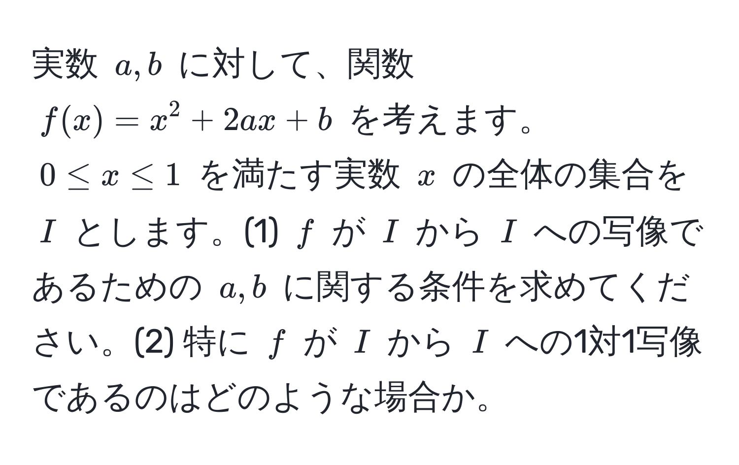 実数 $a, b$ に対して、関数 $f(x) = x^2 + 2ax + b$ を考えます。$0 ≤ x ≤ 1$ を満たす実数 $x$ の全体の集合を $I$ とします。(1) $f$ が $I$ から $I$ への写像であるための $a, b$ に関する条件を求めてください。(2) 特に $f$ が $I$ から $I$ への1対1写像であるのはどのような場合か。