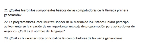 ¿Cuáles fueron los componentes básicos de las computadoras de la llamada primera 
generación? 
22. La programadora Grace Murray Hopper de la Marina de los Estados Unidos participó 
activamente en la creación de un importante lenguaje de programación para aplicaciones de 
negocios. ¿Cuál es el nombre del lenguaje? 
23. ¿Cuál es la característica principal de las computadoras de la cuarta generación?