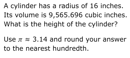 A cylinder has a radius of 16 inches. 
Its volume is 9,565.696 cubic inches. 
What is the height of the cylinder? 
Use π approx 3.14 and round your answer 
to the nearest hundredth.