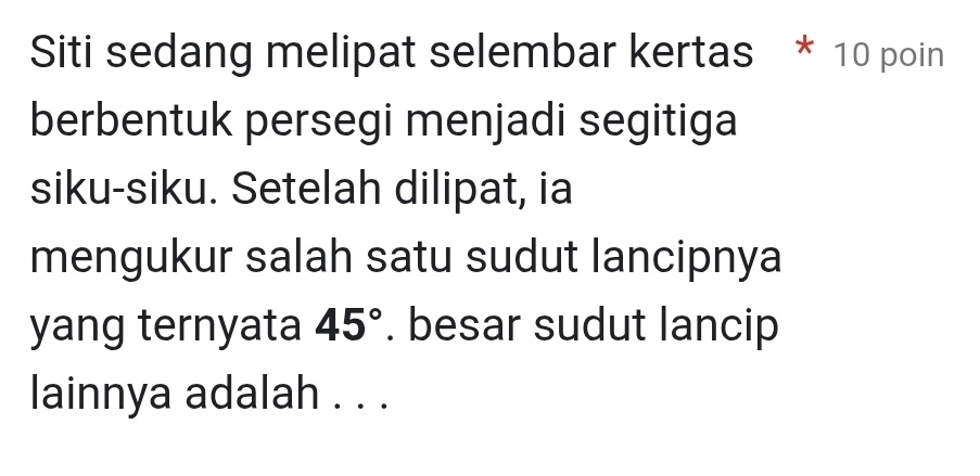 Siti sedang melipat selembar kertas * 10 poin 
berbentuk persegi menjadi segitiga 
siku-siku. Setelah dilipat, ia 
mengukur salah satu sudut lancipnya 
yang ternyata 45°. besar sudut lancip 
lainnya adalah . . .