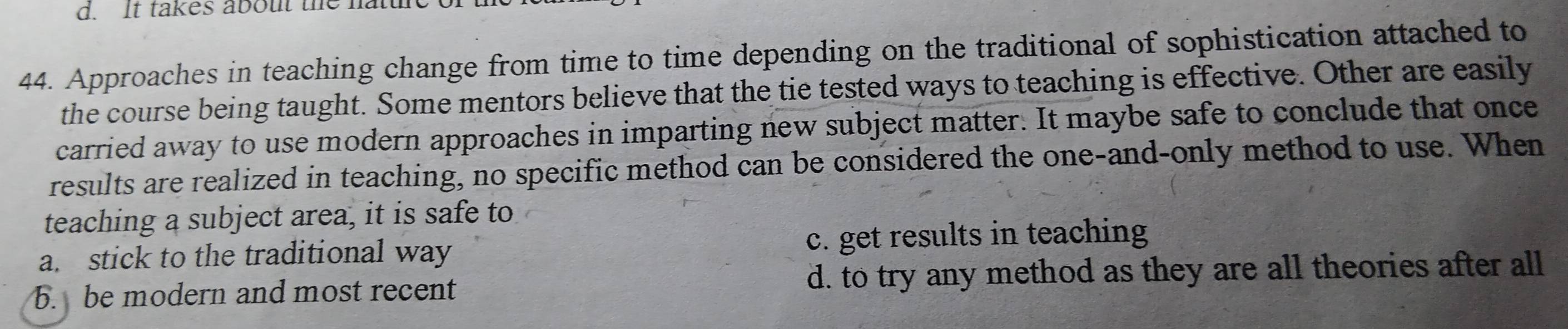 It takes about the hattle
44. Approaches in teaching change from time to time depending on the traditional of sophistication attached to
the course being taught. Some mentors believe that the tie tested ways to teaching is effective. Other are easily
carried away to use modern approaches in imparting new subject matter. It maybe safe to conclude that once
results are realized in teaching, no specific method can be considered the one-and-only method to use. When
teaching a subject area, it is safe to
a. stick to the traditional way c. get results in teaching
b. be modern and most recent d. to try any method as they are all theories after all