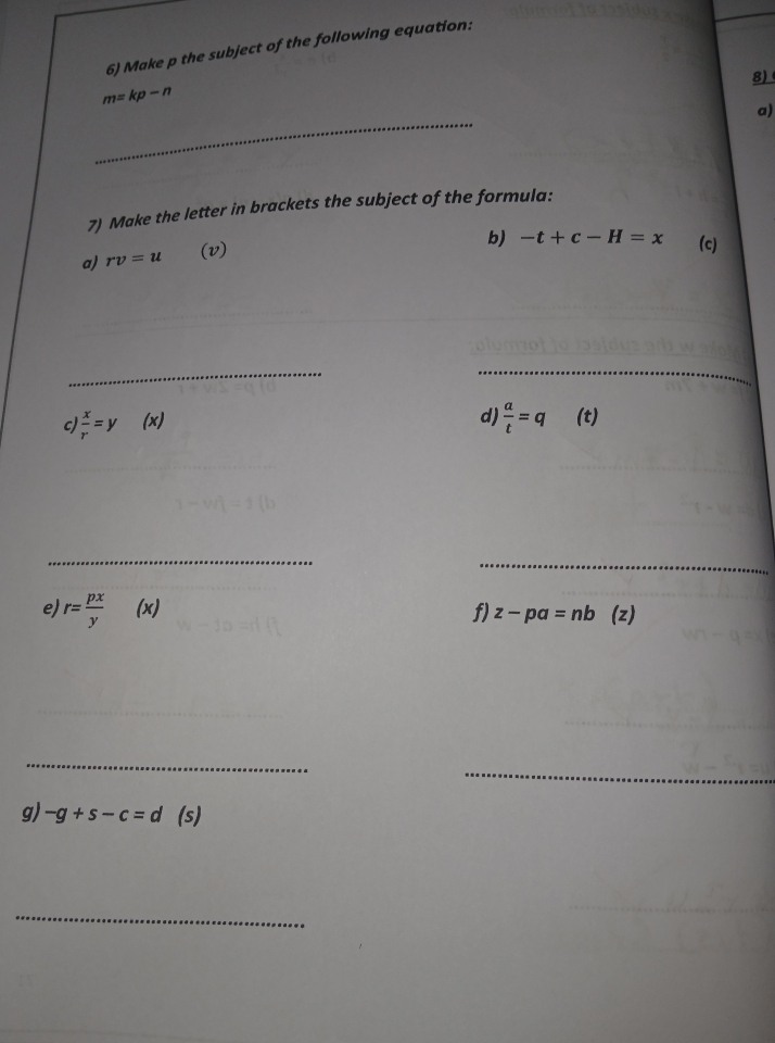 Make p the subject of the following equation: 
8)
m=kp-n
_ 
a) 
7) Make the letter in brackets the subject of the formula: 
b) -t+c-H=x
a) rv=u
(v) (c) 
__ 
c)  x/r =y (x) 
d)  a/t =q (t) 
_ 
_ 
e r= px/y  (x) f) z-pa=nb (z) 
_ 
_ 
_ 
g) -g+s-c=d(s)
_