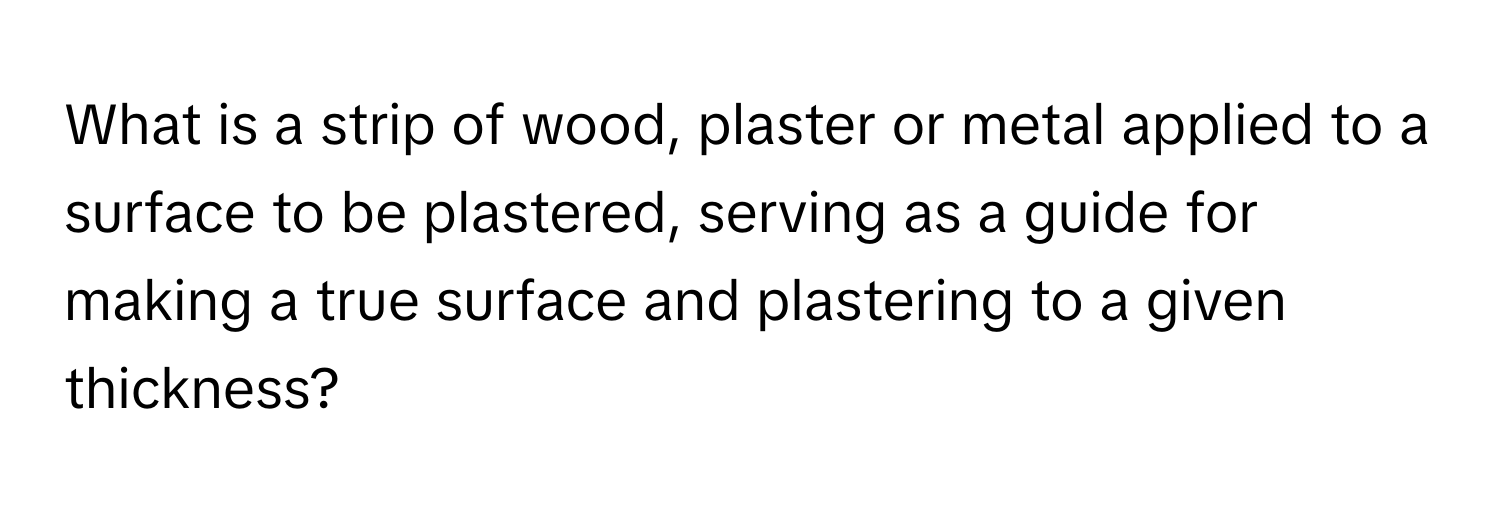 What is a strip of wood, plaster or metal applied to a surface to be plastered, serving as a guide for making a true surface and plastering to a given thickness?