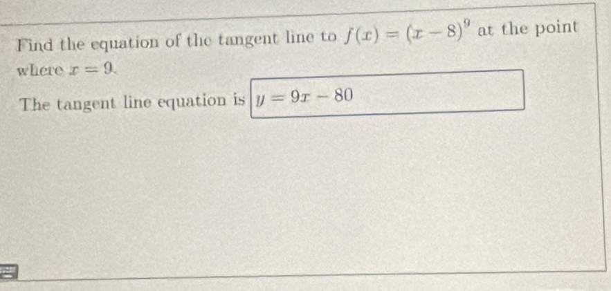 Find the equation of the tangent line to f(x)=(x-8)^9 at the point 
where x=9. 
The tangent line equation is y=9x-80