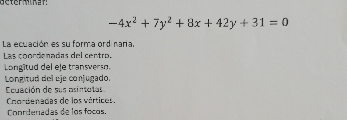 determinar:
-4x^2+7y^2+8x+42y+31=0
La ecuación es su forma ordinaria. 
Las coordenadas del centro. 
Longitud del eje transverso. 
Longitud del eje conjugado. 
Ecuación de sus asíntotas. 
Coordenadas de los vértices. 
Coordenadas de los focos.