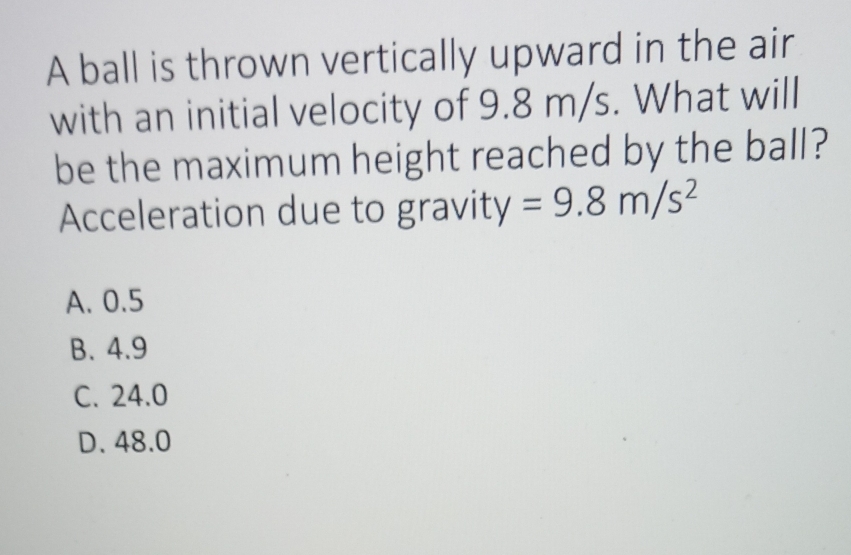 A ball is thrown vertically upward in the air
with an initial velocity of 9.8 m/s. What will
be the maximum height reached by the ball?
Acceleration due to gravity =9.8m/s^2
A. 0.5
B. 4.9
C. 24.0
D. 48.0