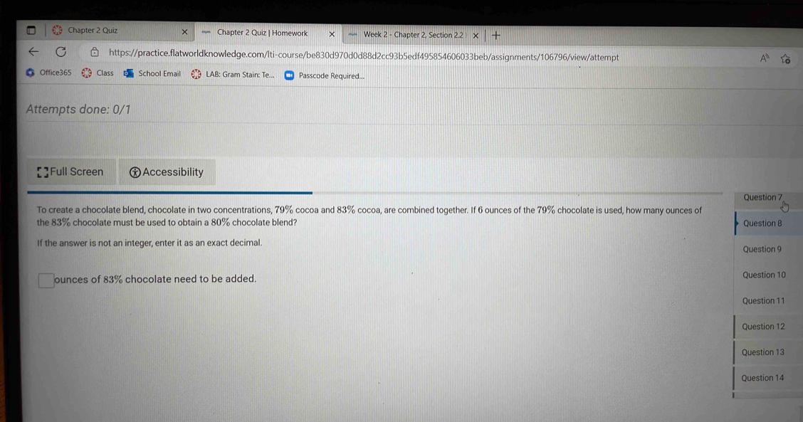Chapter 2 Quiz Chapter 2 Quiz | Homework Week 2 - Chapter 2, Section 22* |+ 
https://practice.flatworldknowledge.com/lti-course/be830d970d0d88d2cc93b5edf495854606033beb/assignments/106796/view/attempt 
Office365 Class School Email LAB: Gram Stain: Te.. Passcode Required... 
Attempts done: 0/1 
Full Screen † Accessibility 
Question 7 
To create a chocolate blend, chocolate in two concentrations, 79% cocoa and 83% cocoa, are combined together. If 6 ounces of the 79% chocolate is used, how many ounces of 
the 83% chocolate must be used to obtain a 80% chocolate blend? Question 8 
If the answer is not an integer, enter it as an exact decimal. 
Question 9 
ounces of 83% chocolate need to be added. Question 10 
Question 11 
Question 12 
Question 13 
Question 14