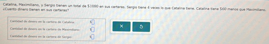 Catalina, Maximiliano, y Sergio tienen un total de $1080 en sus carteras. Sergio tiene 4 veces lo que Catalina tiene. Catalina tiene $60 menos que Maximiliano. 
¿Cuanto dinero tienen en sus carteras? 
Cantidad de dinero en la cartera de Catalina: 
× 
Cantidad de dinero en la cartera de Maximiliano: 
Cantidad de dinero en la cartera de Sergio: